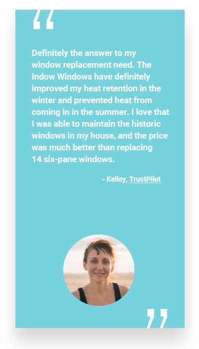 “Definitely the answer to my window replacement need. The Indow Windows have definitely improved my heat retention in the winter and prevented heat from coming in in the summer. I love that I was able to maintain the historic windows in my house, and the price was much better than replacing 14 six-pane windows.” - Kelley, TrustPilot